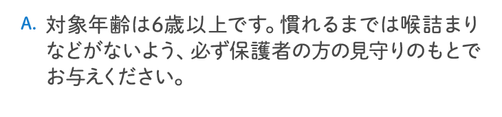 対象年齢は6歳以上です。慣れるまでは喉詰まりなどがないよう、必ず保護者の方の見守りのもとでお与えください。