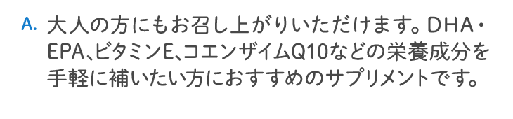 大人の方にもお召し上がりいただけます。DHA・EPA、ビタミンE、コエンザイムQ10などの栄養成分を手軽に補いたい方におすすめのサプリメントです。