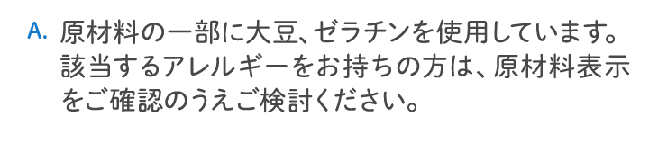 原材料の一部に大豆、ゼラチンを使用しています。該当するアレルギーをお持ちの方は、原材料表示をご確認のうえご検討ください。