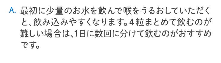 最初に少量のお水を飲んで喉をうるおしていただくと、飲み込みやすくなります。4粒まとめて飲むのが難しい場合は、1日に数回に分けて飲むのがおすすめです。