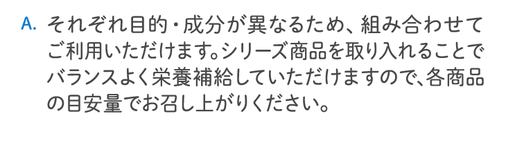 それぞれ目的・成分が異なるため、組み合わせてご利用いただけます。シリーズ商品を取り入れることでバランスよく栄養補給していただけますので、各商品の目安量でお召し上がりください。